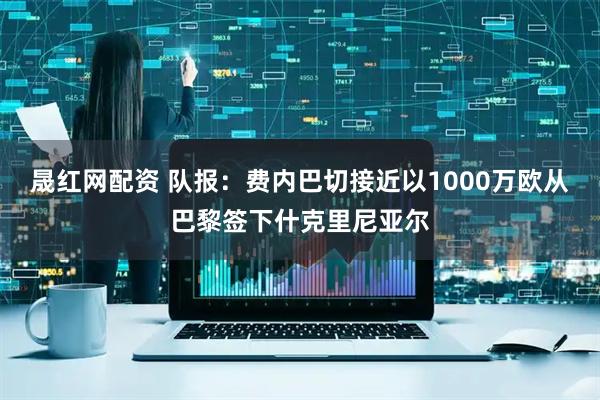 晟红网配资 队报：费内巴切接近以1000万欧从巴黎签下什克里尼亚尔