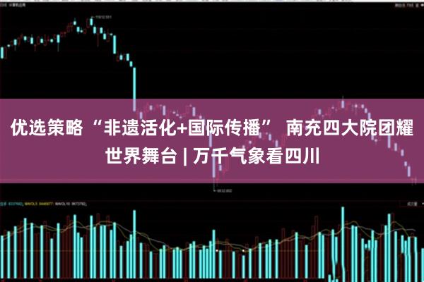 优选策略 “非遗活化+国际传播”  南充四大院团耀世界舞台 | 万千气象看四川