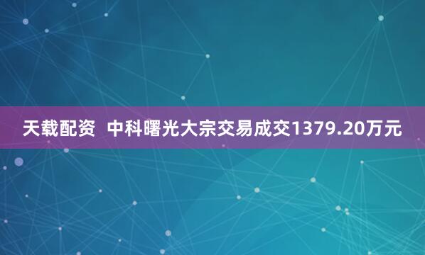 天载配资  中科曙光大宗交易成交1379.20万元