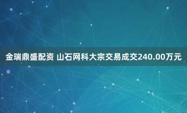 金瑞鼎盛配资 山石网科大宗交易成交240.00万元