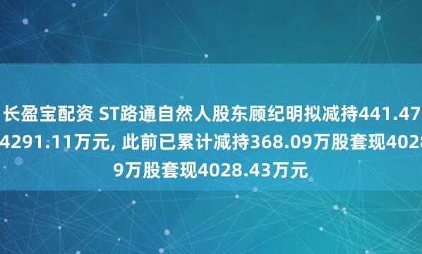 长盈宝配资 ST路通自然人股东顾纪明拟减持441.47万股套现4291.11万元, 此前已累计减持368.09万股套现4028.43万元