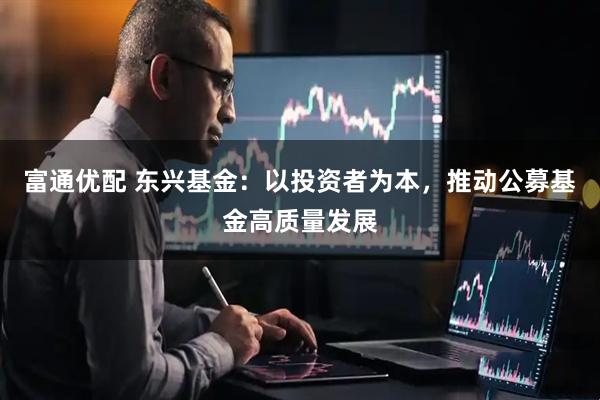 富通优配 东兴基金：以投资者为本，推动公募基金高质量发展
