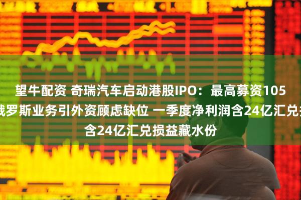 望牛配资 奇瑞汽车启动港股IPO：最高募资105亿港元 涉俄罗斯业务引外资顾虑缺位 一季度净利润含24亿汇兑损益藏水份