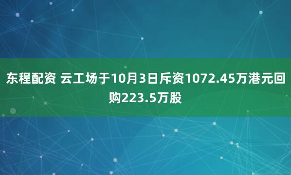 东程配资 云工场于10月3日斥资1072.45万港元回购223.5万股