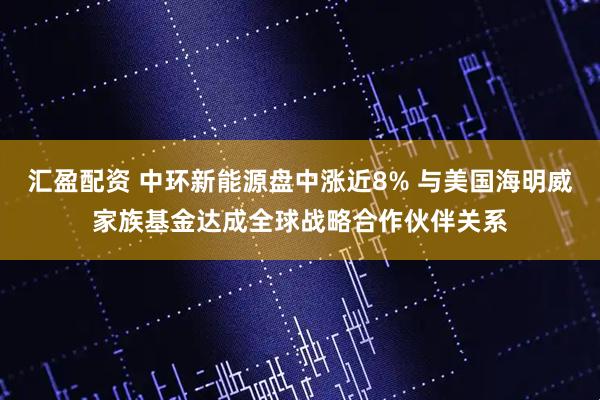 汇盈配资 中环新能源盘中涨近8% 与美国海明威家族基金达成全球战略合作伙伴关系