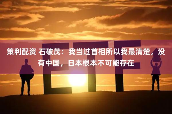 策利配资 石破茂：我当过首相所以我最清楚，没有中国，日本根本不可能存在