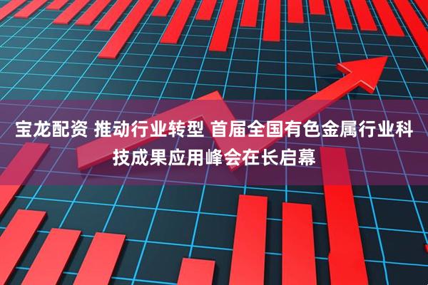 宝龙配资 推动行业转型 首届全国有色金属行业科技成果应用峰会在长启幕
